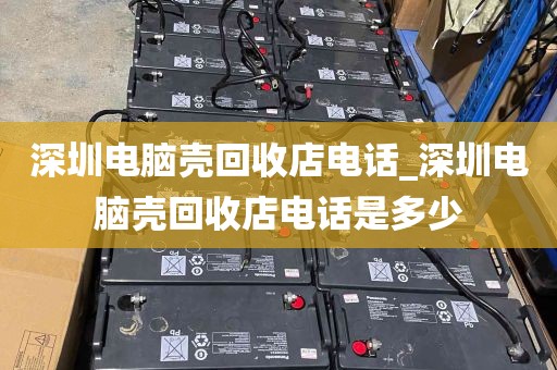 深圳电脑壳回收店电话_深圳电脑壳回收店电话是多少