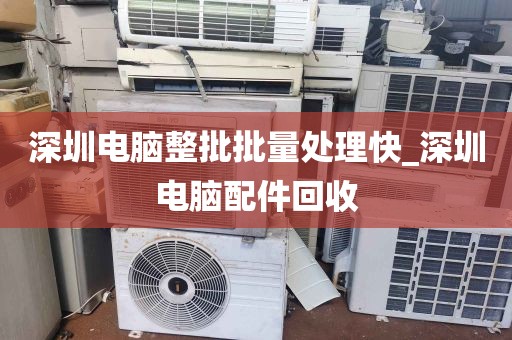 深圳电脑整批批量处理快_深圳电脑配件回收