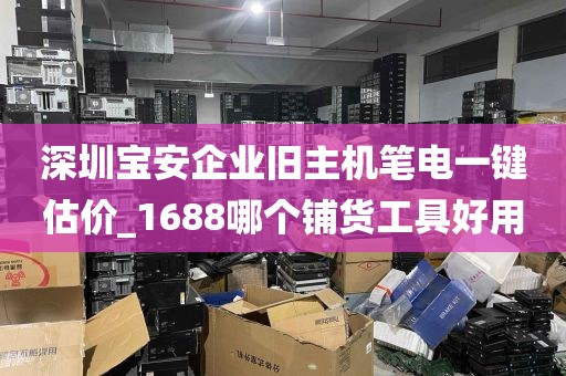 深圳宝安企业旧主机笔电一键估价_1688哪个铺货工具好用