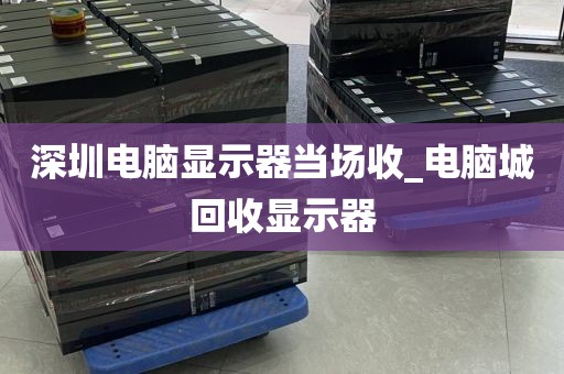 深圳电脑显示器当场收_电脑城回收显示器
