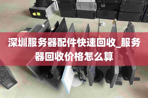 深圳服务器配件快速回收_服务器回收价格怎么算