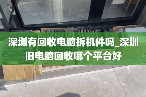 深圳有回收电脑拆机件吗_深圳旧电脑回收哪个平台好