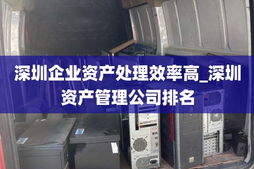 深圳企业资产处理效率高_深圳资产管理公司排名
