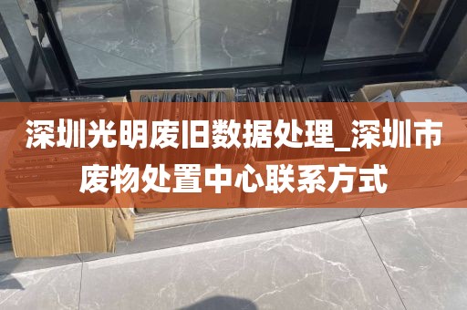 深圳光明废旧数据处理_深圳市废物处置中心联系方式