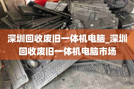 深圳回收废旧一体机电脑_深圳回收废旧一体机电脑市场