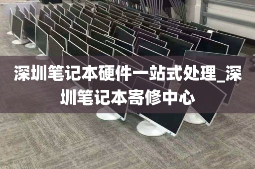 深圳笔记本硬件一站式处理_深圳笔记本寄修中心