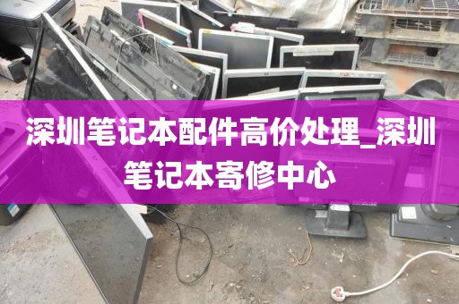 深圳笔记本配件高价处理_深圳笔记本寄修中心