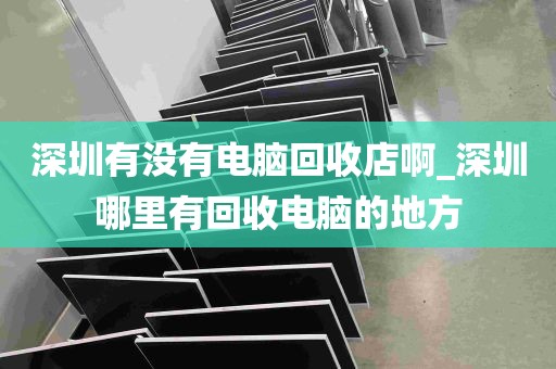 深圳有没有电脑回收店啊_深圳哪里有回收电脑的地方