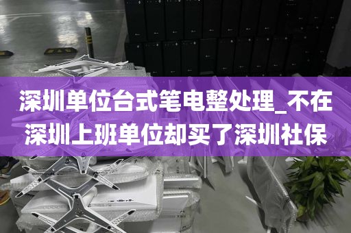 深圳单位台式笔电整处理_不在深圳上班单位却买了深圳社保