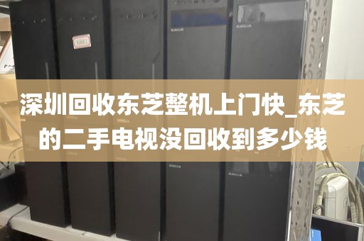 深圳回收东芝整机上门快_东芝的二手电视没回收到多少钱