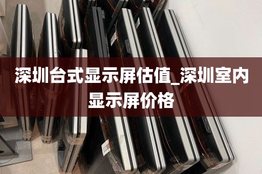 深圳台式显示屏估值_深圳室内显示屏价格