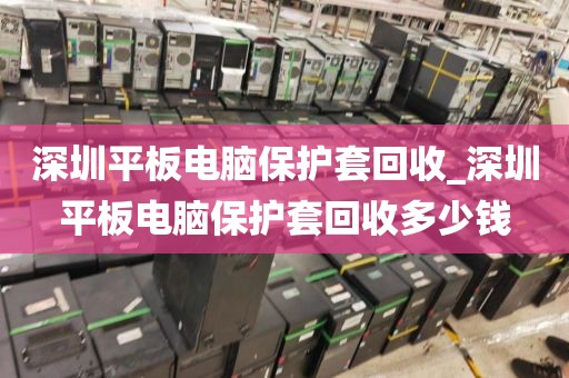 深圳平板电脑保护套回收_深圳平板电脑保护套回收多少钱