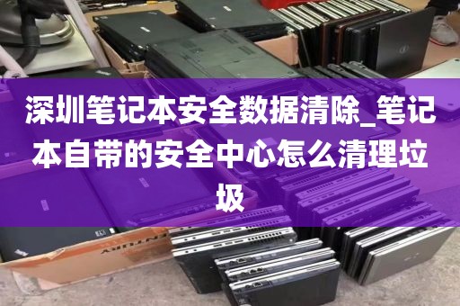 深圳笔记本安全数据清除_笔记本自带的安全中心怎么清理垃圾