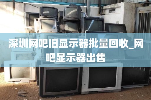 深圳网吧旧显示器批量回收_网吧显示器出售