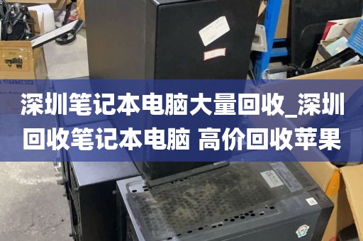 深圳笔记本电脑大量回收_深圳回收笔记本电脑 高价回收苹果