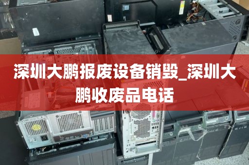 深圳大鹏报废设备销毁_深圳大鹏收废品电话