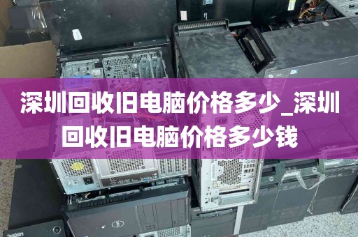 深圳回收旧电脑价格多少_深圳回收旧电脑价格多少钱