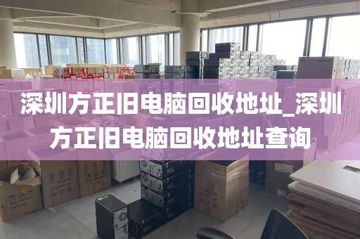 深圳方正旧电脑回收地址_深圳方正旧电脑回收地址查询