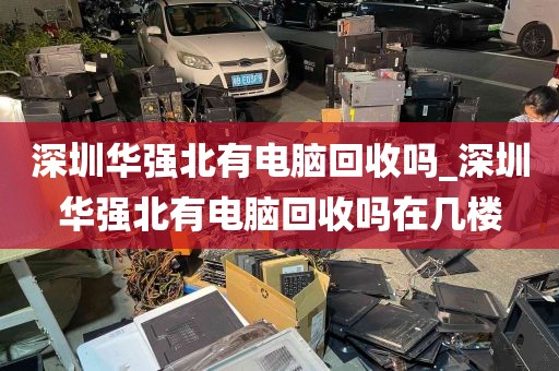 深圳华强北有电脑回收吗_深圳华强北有电脑回收吗在几楼