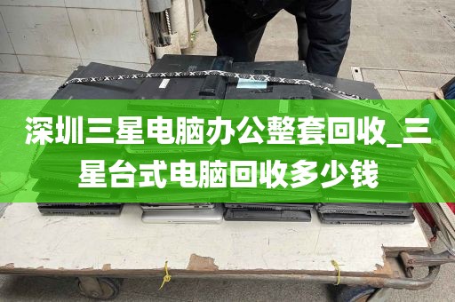 深圳三星电脑办公整套回收_三星台式电脑回收多少钱