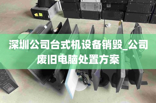 深圳公司台式机设备销毁_公司废旧电脑处置方案