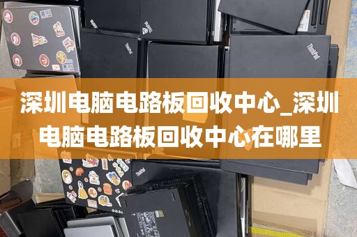 深圳电脑电路板回收中心_深圳电脑电路板回收中心在哪里