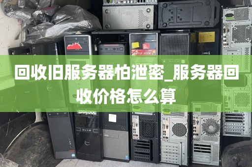 回收旧服务器怕泄密_服务器回收价格怎么算