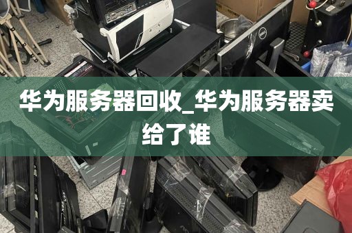 华为服务器回收_华为服务器卖给了谁