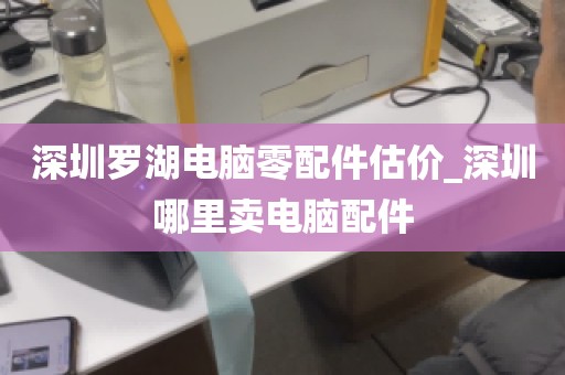 深圳罗湖电脑零配件估价_深圳哪里卖电脑配件