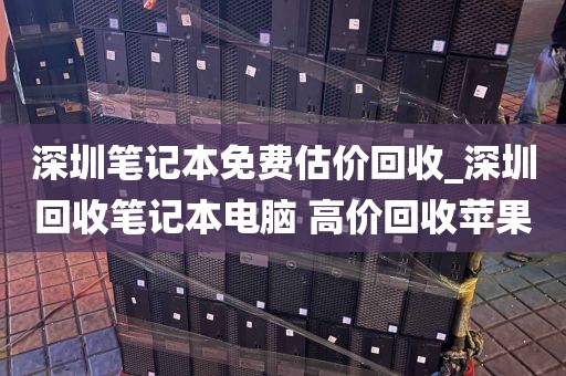 深圳笔记本免费估价回收_深圳回收笔记本电脑 高价回收苹果