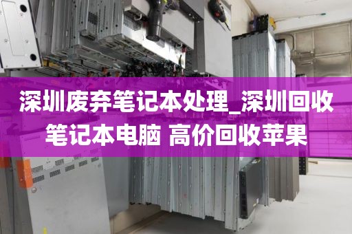 深圳废弃笔记本处理_深圳回收笔记本电脑 高价回收苹果