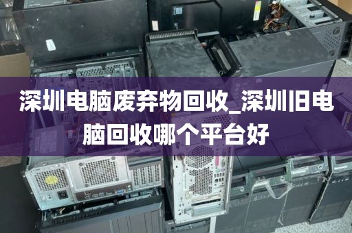 深圳电脑废弃物回收_深圳旧电脑回收哪个平台好