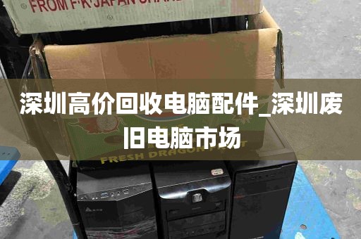 深圳高价回收电脑配件_深圳废旧电脑市场