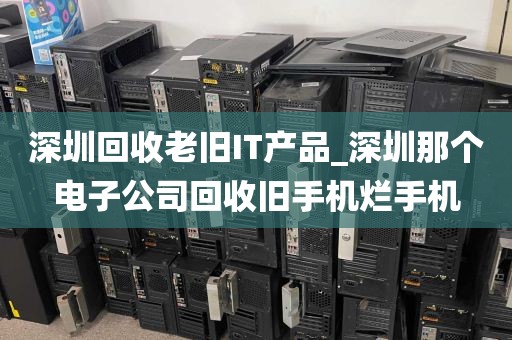 深圳回收老旧IT产品_深圳那个电子公司回收旧手机烂手机