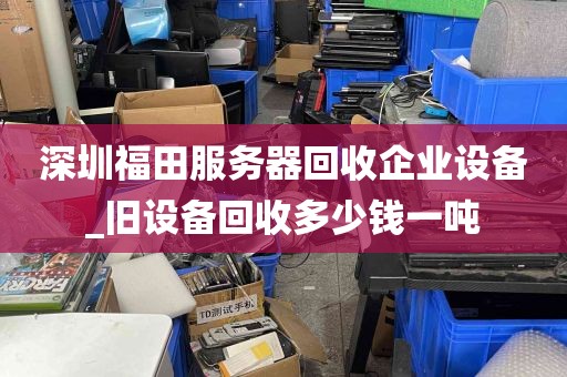深圳福田服务器回收企业设备_旧设备回收多少钱一吨