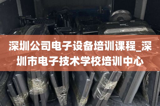 深圳公司电子设备培训课程_深圳市电子技术学校培训中心