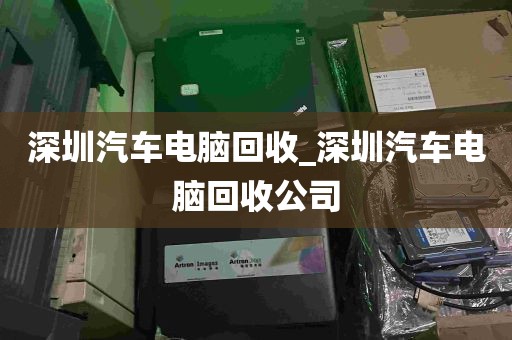 深圳汽车电脑回收_深圳汽车电脑回收公司